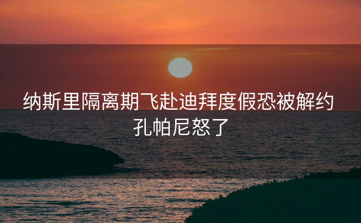 纳斯里隔离期飞赴迪拜度假恐被解约 孔帕尼怒了