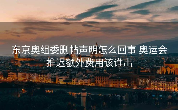 东京奥组委删帖声明怎么回事 奥运会推迟额外费用该谁出