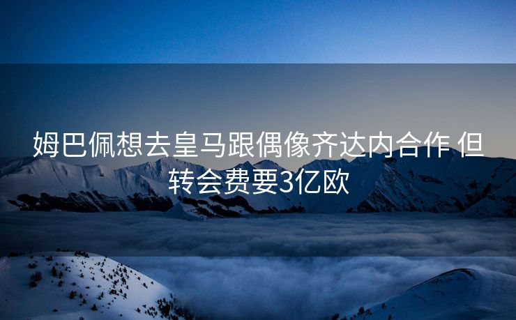 姆巴佩想去皇马跟偶像齐达内合作 但转会费要3亿欧