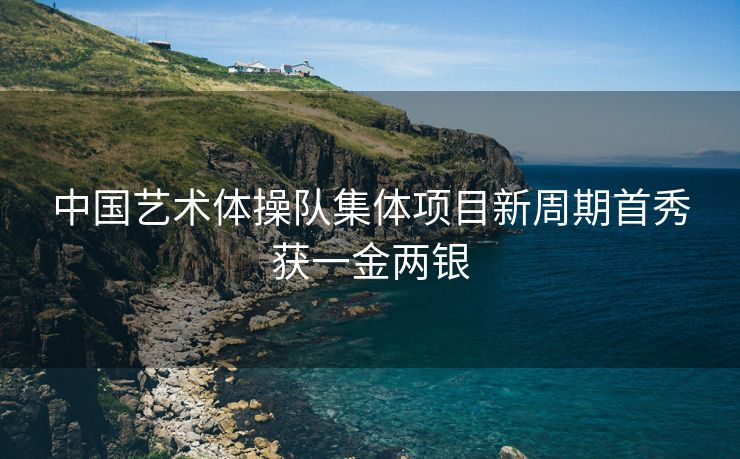 中国艺术体操队集体项目新周期首秀获一金两银