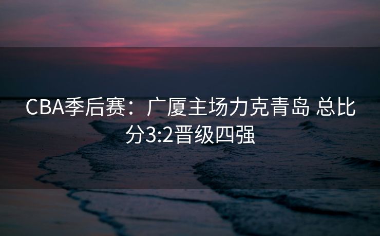 CBA季后赛：广厦主场力克青岛 总比分3:2晋级四强