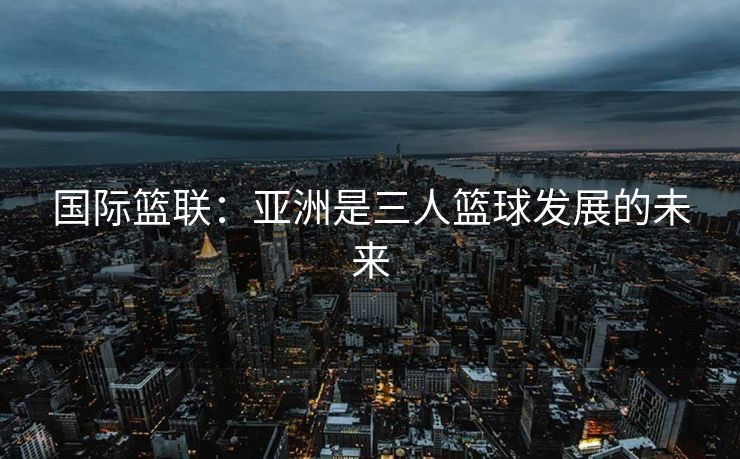国际篮联：亚洲是三人篮球发展的未来