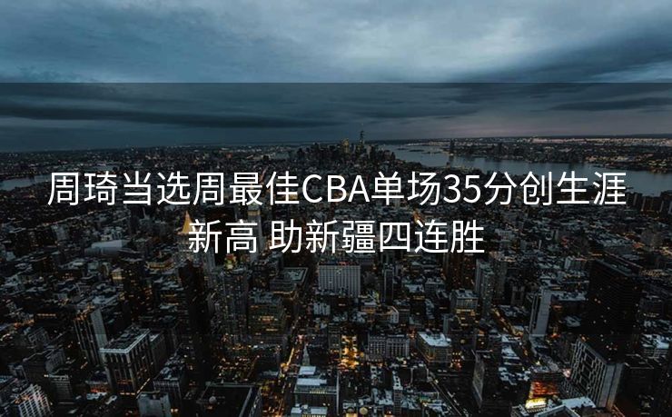 周琦当选周最佳CBA单场35分创生涯新高 助新疆四连胜