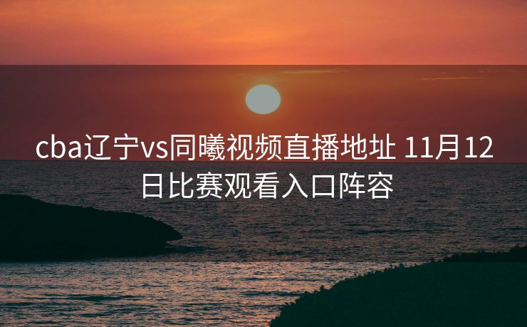 cba辽宁vs同曦视频直播地址 11月12日比赛观看入口阵容
