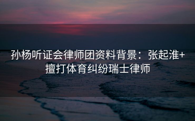 孙杨听证会律师团资料背景：张起淮+擅打体育纠纷瑞士律师