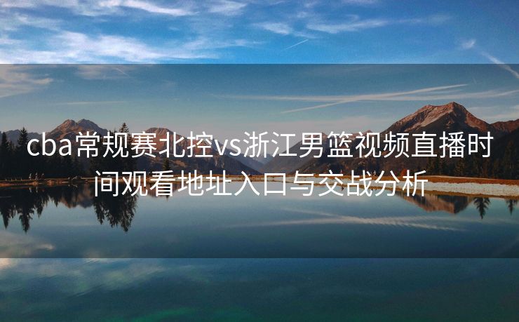 cba常规赛北控vs浙江男篮视频直播时间观看地址入口与交战分析