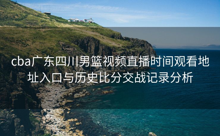 cba广东四川男篮视频直播时间观看地址入口与历史比分交战记录分析