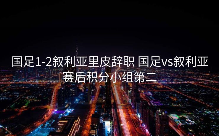 国足1-2叙利亚里皮辞职 国足vs叙利亚赛后积分小组第二