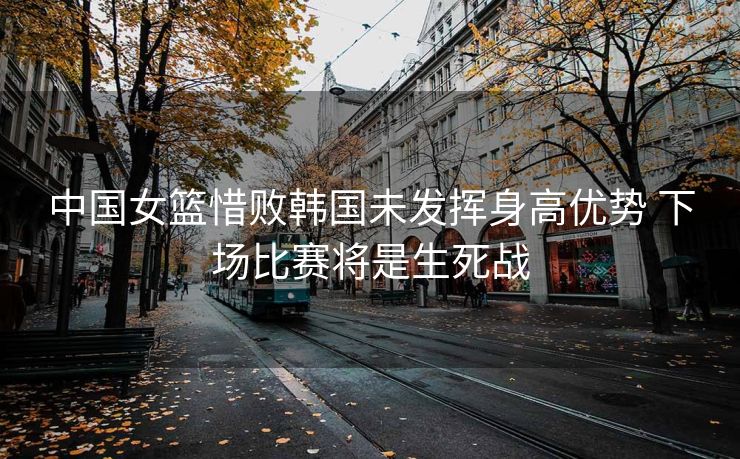 中国女篮惜败韩国未发挥身高优势 下场比赛将是生死战