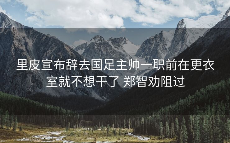 里皮宣布辞去国足主帅一职前在更衣室就不想干了 郑智劝阻过