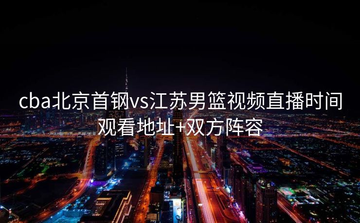 cba北京首钢vs江苏男篮视频直播时间观看地址+双方阵容