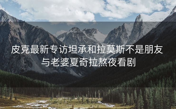 皮克最新专访坦承和拉莫斯不是朋友 与老婆夏奇拉熬夜看剧