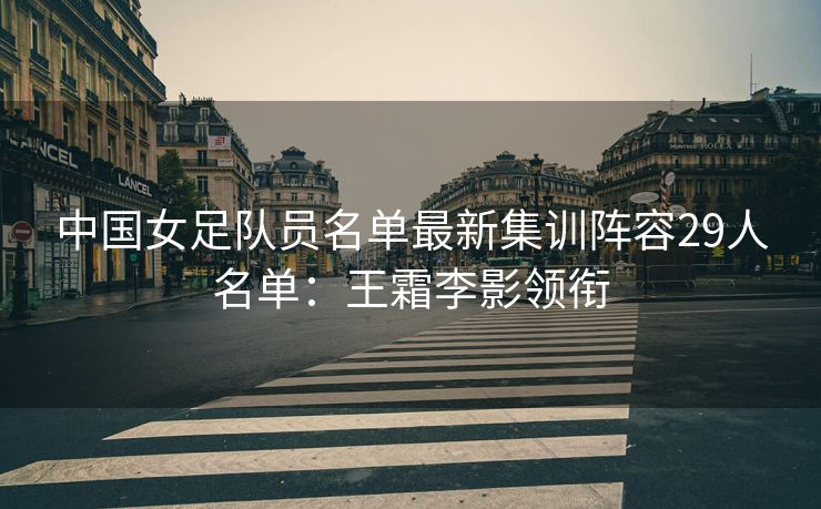中国女足队员名单最新集训阵容29人名单：王霜李影领衔