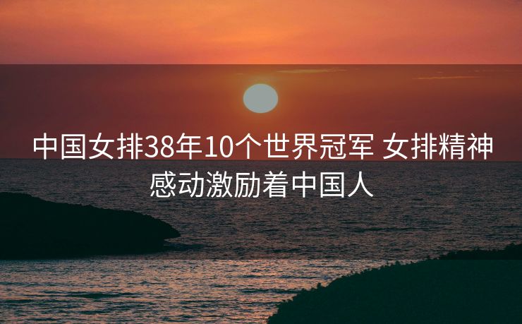 中国女排38年10个世界冠军 女排精神感动激励着中国人