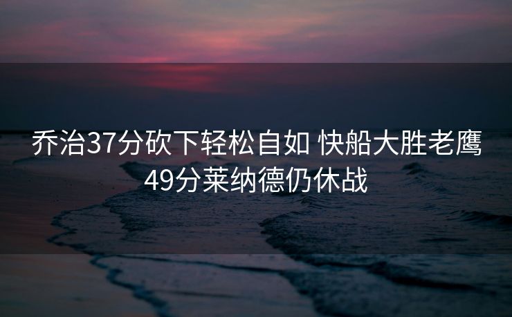 乔治37分砍下轻松自如 快船大胜老鹰49分莱纳德仍休战