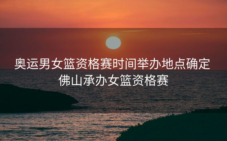 奥运男女篮资格赛时间举办地点确定 佛山承办女篮资格赛