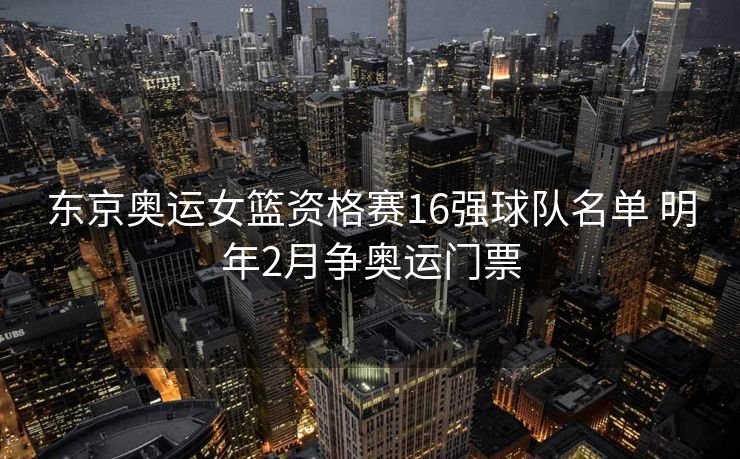 东京奥运女篮资格赛16强球队名单 明年2月争奥运门票