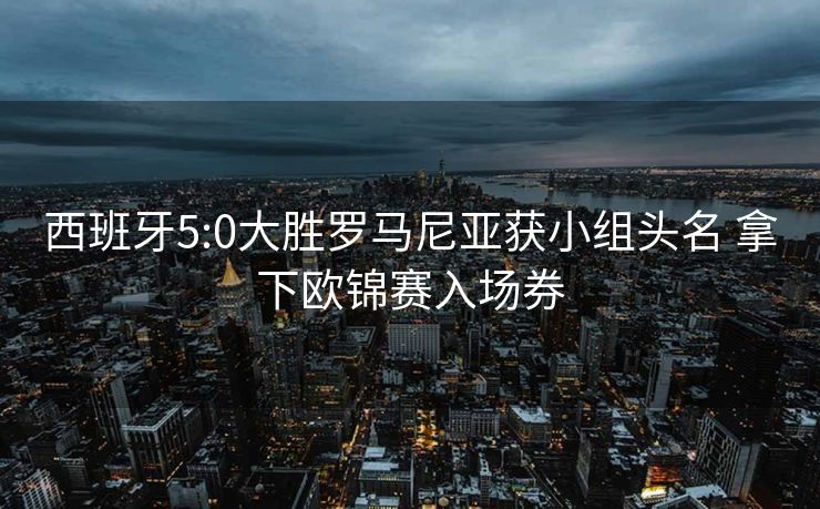 西班牙5:0大胜罗马尼亚获小组头名 拿下欧锦赛入场券