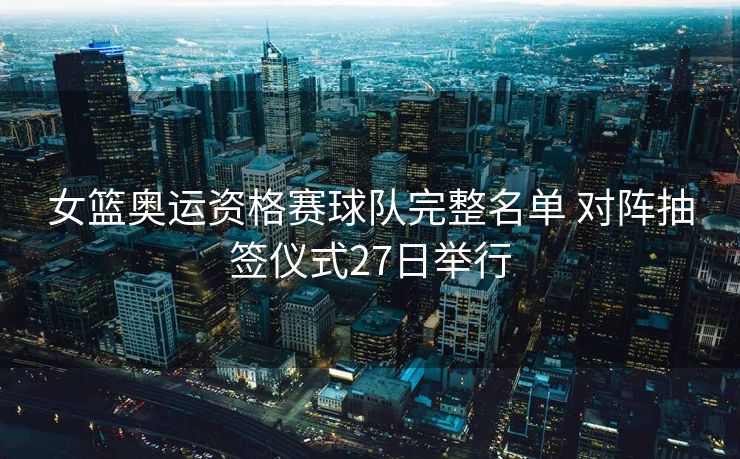 女篮奥运资格赛球队完整名单 对阵抽签仪式27日举行