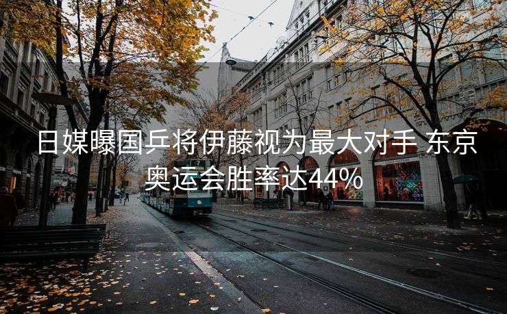 日媒曝国乒将伊藤视为最大对手 东京奥运会胜率达44%