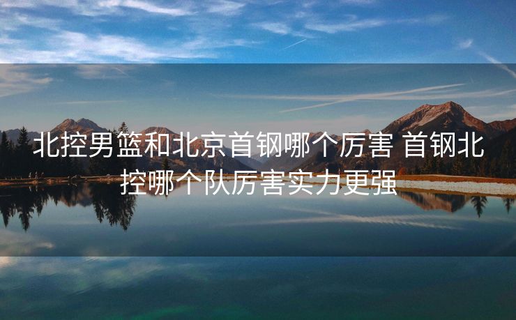 北控男篮和北京首钢哪个厉害 首钢北控哪个队厉害实力更强