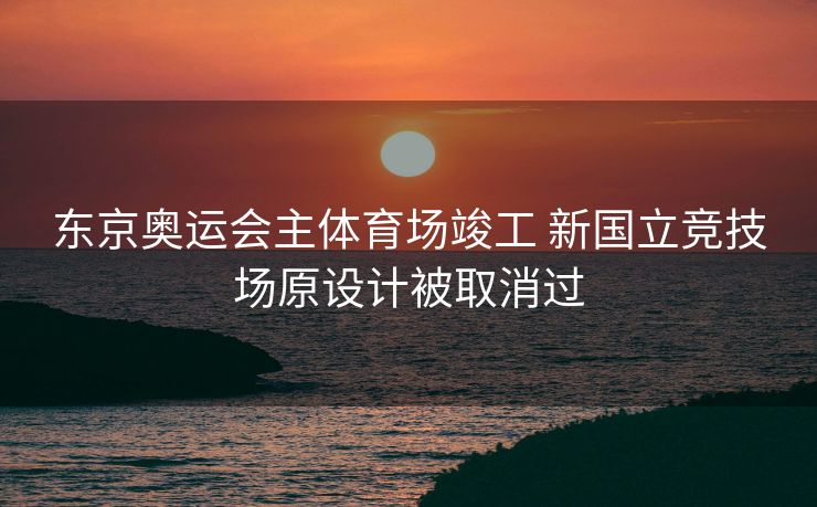 东京奥运会主体育场竣工 新国立竞技场原设计被取消过