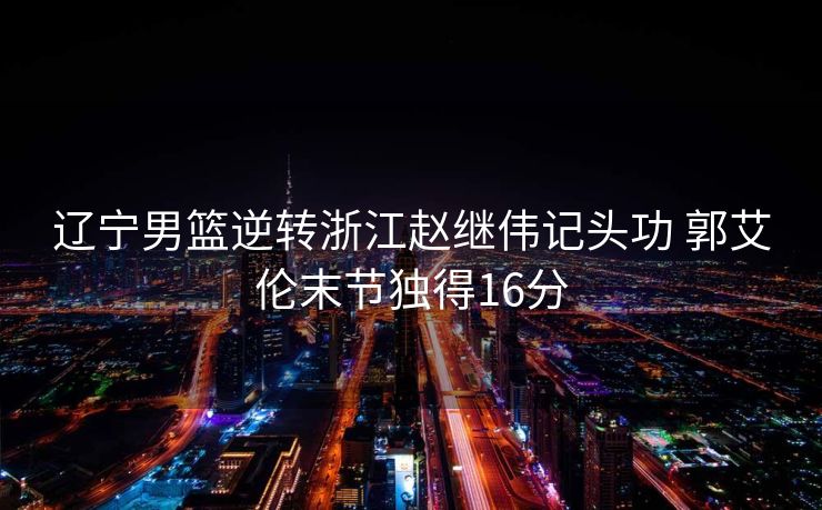 辽宁男篮逆转浙江赵继伟记头功 郭艾伦末节独得16分