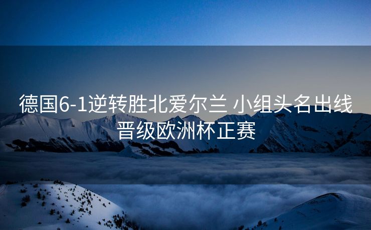 德国6-1逆转胜北爱尔兰 小组头名出线晋级欧洲杯正赛