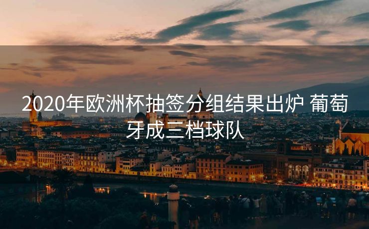 2020年欧洲杯抽签分组结果出炉 葡萄牙成三档球队