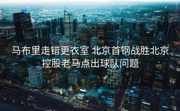 马布里走错更衣室 北京首钢战胜北京控股老马点出球队问题