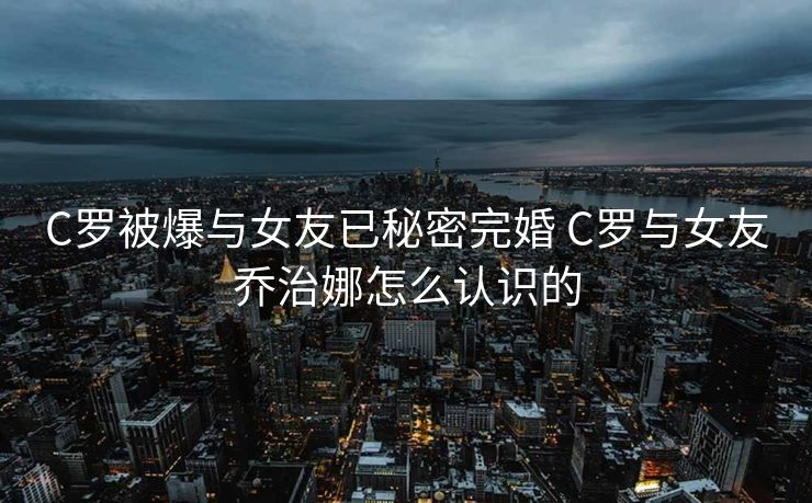 C罗被爆与女友已秘密完婚 C罗与女友乔治娜怎么认识的