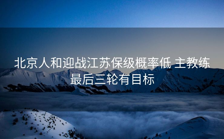 北京人和迎战江苏保级概率低 主教练最后三轮有目标