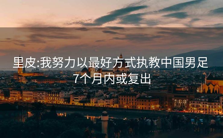 里皮:我努力以最好方式执教中国男足 7个月内或复出