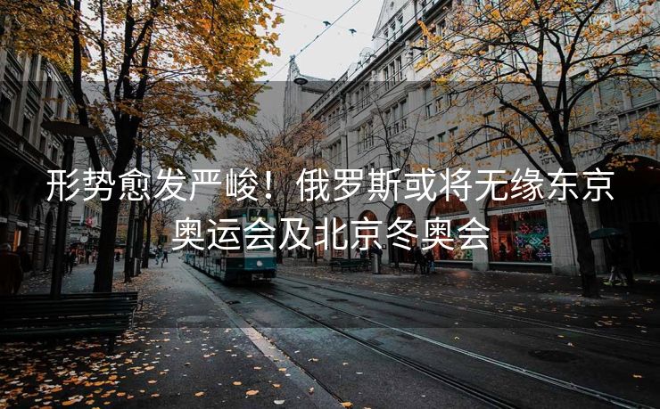 形势愈发严峻！俄罗斯或将无缘东京奥运会及北京冬奥会