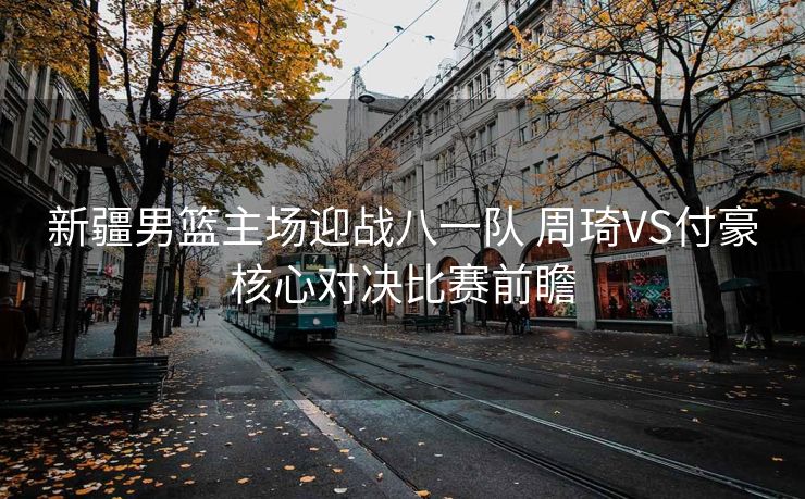 新疆男篮主场迎战八一队 周琦VS付豪核心对决比赛前瞻