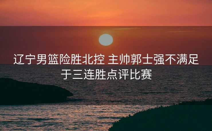 辽宁男篮险胜北控 主帅郭士强不满足于三连胜点评比赛