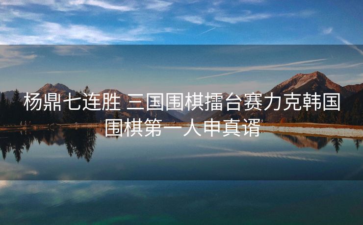 杨鼎七连胜 三国围棋擂台赛力克韩国围棋第一人申真谞