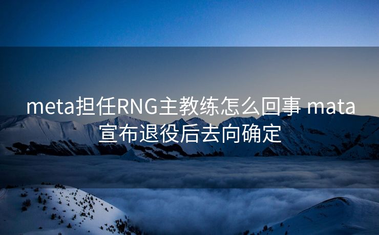 meta担任RNG主教练怎么回事 mata宣布退役后去向确定