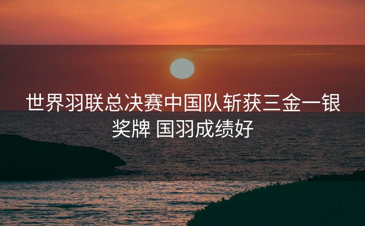 世界羽联总决赛中国队斩获三金一银奖牌 国羽成绩好