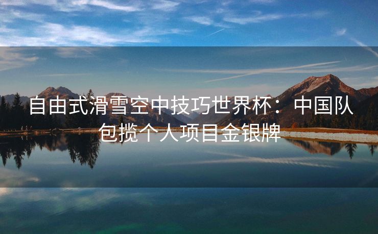 自由式滑雪空中技巧世界杯：中国队包揽个人项目金银牌