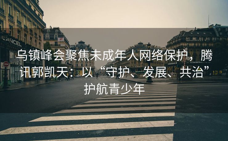 乌镇峰会聚焦未成年人网络保护，腾讯郭凯天：以“守护、发展、共治”护航青少年