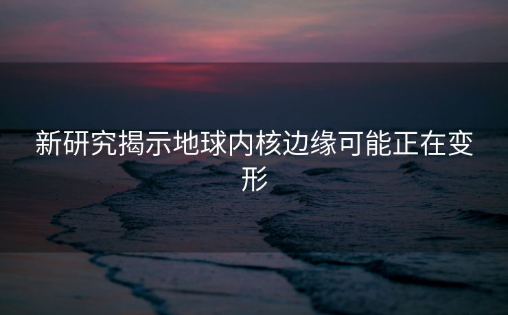 新研究揭示地球内核边缘可能正在变形