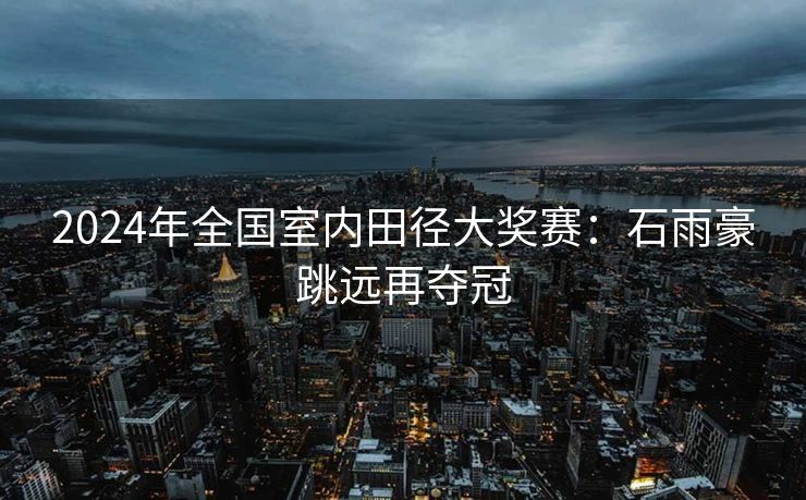 2024年全国室内田径大奖赛：石雨豪跳远再夺冠
