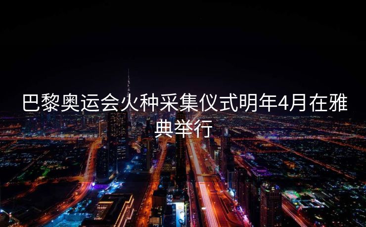 巴黎奥运会火种采集仪式明年4月在雅典举行
