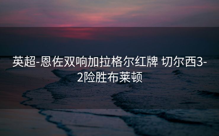 英超-恩佐双响加拉格尔红牌 切尔西3-2险胜布莱顿