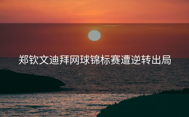 郑钦文迪拜网球锦标赛遭逆转出局