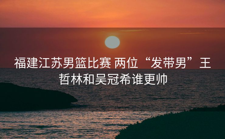 福建江苏男篮比赛 两位“发带男”王哲林和吴冠希谁更帅