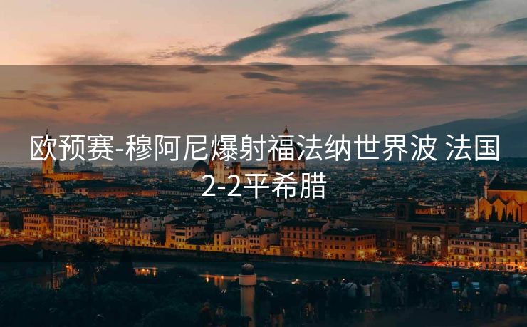 欧预赛-穆阿尼爆射福法纳世界波 法国2-2平希腊