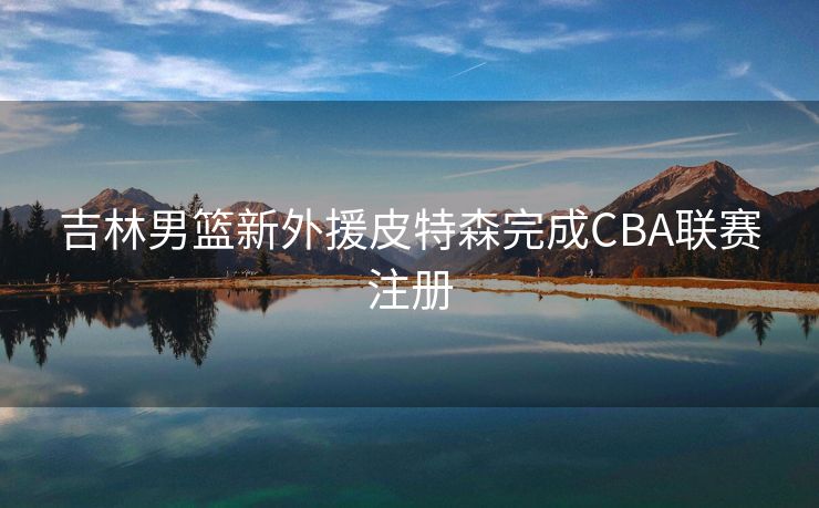 吉林男篮新外援皮特森完成CBA联赛注册