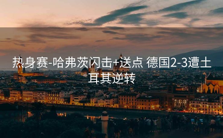 热身赛-哈弗茨闪击+送点 德国2-3遭土耳其逆转